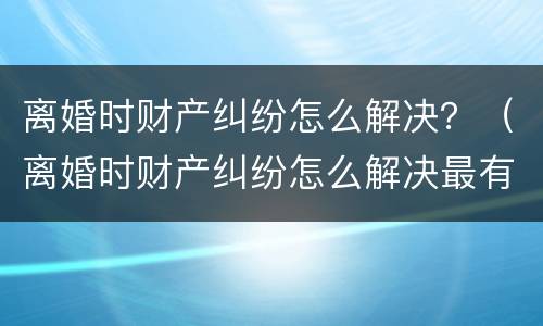 离婚时财产纠纷怎么解决？（离婚时财产纠纷怎么解决最有效）