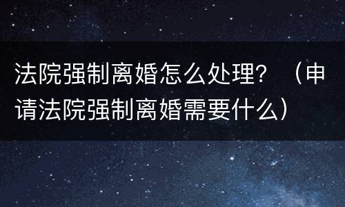 法院强制离婚怎么处理？（申请法院强制离婚需要什么）