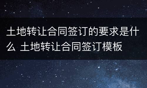 土地转让合同签订的要求是什么 土地转让合同签订模板