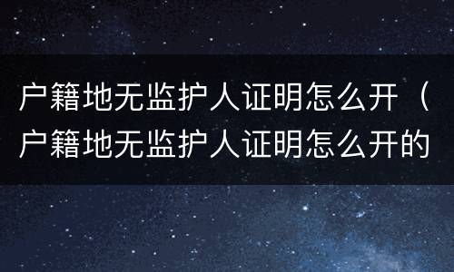 户籍地无监护人证明怎么开（户籍地无监护人证明怎么开的）