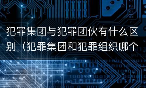 犯罪集团与犯罪团伙有什么区别（犯罪集团和犯罪组织哪个严重）