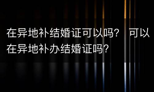 在异地补结婚证可以吗？ 可以在异地补办结婚证吗?