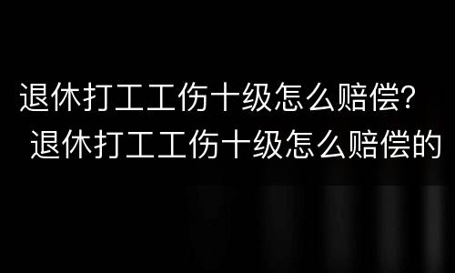 退休打工工伤十级怎么赔偿？ 退休打工工伤十级怎么赔偿的