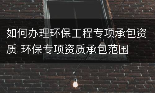 如何办理环保工程专项承包资质 环保专项资质承包范围