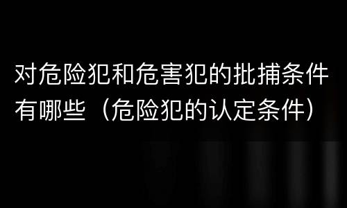 对危险犯和危害犯的批捕条件有哪些（危险犯的认定条件）