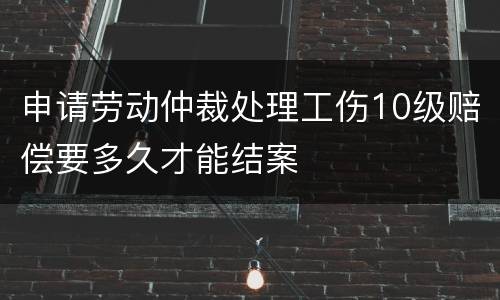 申请劳动仲裁处理工伤10级赔偿要多久才能结案