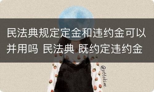 民法典规定定金和违约金可以并用吗 民法典 既约定违约金又约定定金