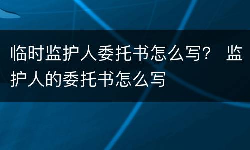 临时监护人委托书怎么写？ 监护人的委托书怎么写