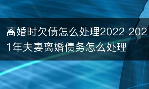 离婚时欠债怎么处理2022 2021年夫妻离婚债务怎么处理