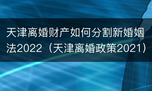 天津离婚财产如何分割新婚姻法2022（天津离婚政策2021）