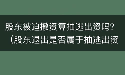 股东被迫撤资算抽逃出资吗？（股东退出是否属于抽逃出资）