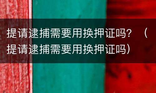 提请逮捕需要用换押证吗？（提请逮捕需要用换押证吗）