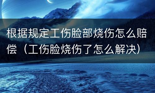 根据规定工伤脸部烧伤怎么赔偿（工伤脸烧伤了怎么解决）