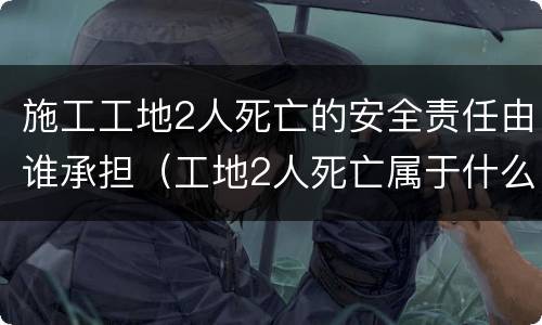 施工工地2人死亡的安全责任由谁承担（工地2人死亡属于什么事故）