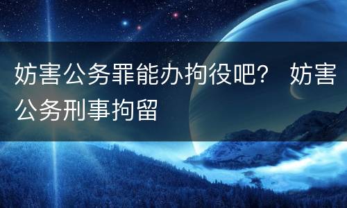 妨害公务罪能办拘役吧？ 妨害公务刑事拘留