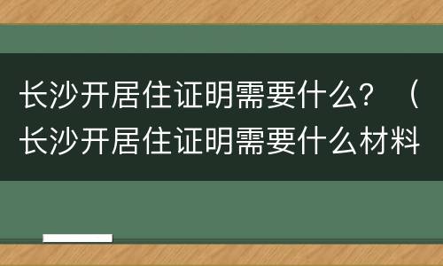 长沙开居住证明需要什么？（长沙开居住证明需要什么材料）