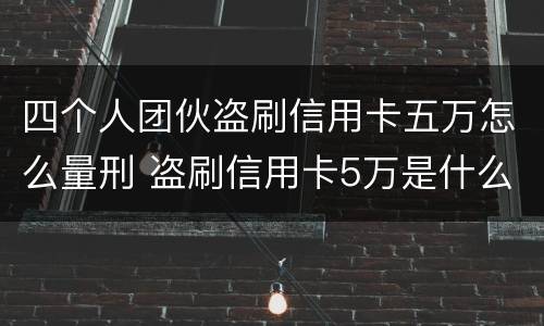四个人团伙盗刷信用卡五万怎么量刑 盗刷信用卡5万是什么罪名