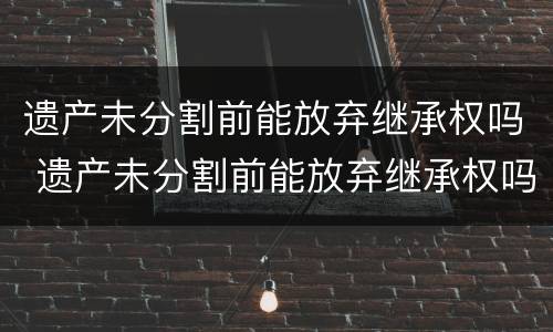 遗产未分割前能放弃继承权吗 遗产未分割前能放弃继承权吗