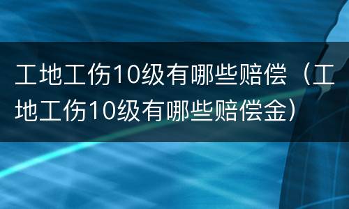 工地工伤10级有哪些赔偿（工地工伤10级有哪些赔偿金）