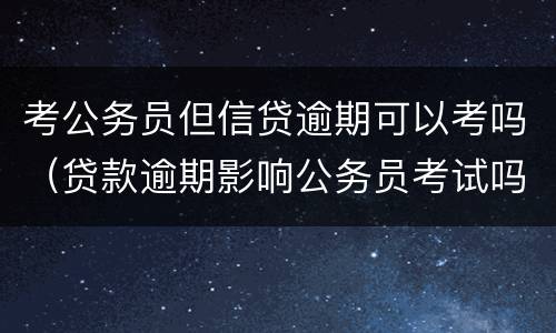 考公务员但信贷逾期可以考吗（贷款逾期影响公务员考试吗）