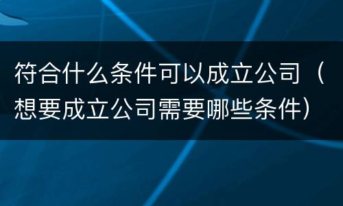 符合什么条件可以成立公司（想要成立公司需要哪些条件）