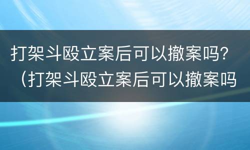 打架斗殴立案后可以撤案吗？（打架斗殴立案后可以撤案吗怎么处理）