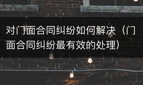 对门面合同纠纷如何解决（门面合同纠纷最有效的处理）