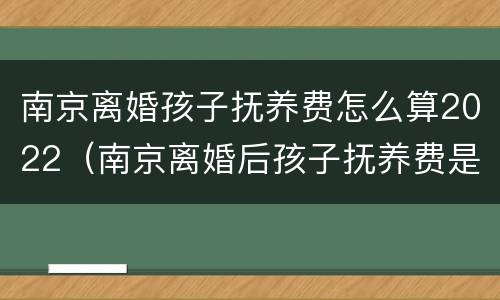 南京离婚孩子抚养费怎么算2022（南京离婚后孩子抚养费是多少）