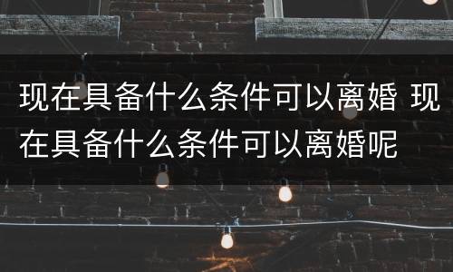 现在具备什么条件可以离婚 现在具备什么条件可以离婚呢