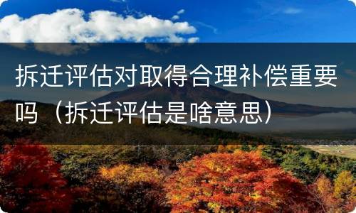 拆迁评估对取得合理补偿重要吗（拆迁评估是啥意思）