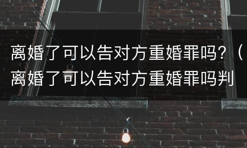 离婚了可以告对方重婚罪吗?（离婚了可以告对方重婚罪吗判几年）