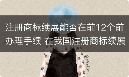 注册商标续展能否在前12个前办理手续 在我国注册商标续展需要提前几个月