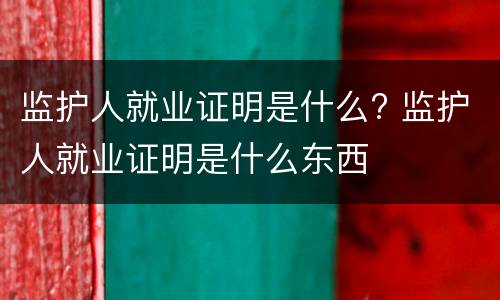 监护人就业证明是什么? 监护人就业证明是什么东西