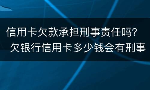 信用卡欠款承担刑事责任吗？ 欠银行信用卡多少钱会有刑事责任