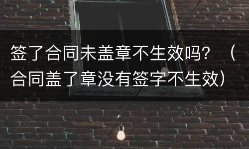 签了合同未盖章不生效吗？（合同盖了章没有签字不生效）
