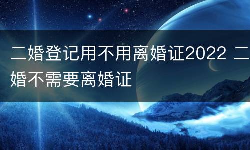 二婚登记用不用离婚证2022 二婚不需要离婚证