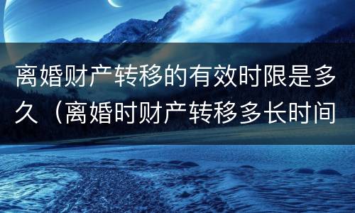 离婚财产转移的有效时限是多久（离婚时财产转移多长时间不追查）