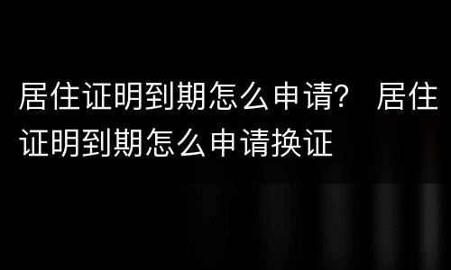 居住证明到期怎么申请？ 居住证明到期怎么申请换证