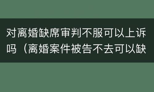 对离婚缺席审判不服可以上诉吗（离婚案件被告不去可以缺席判决吗）