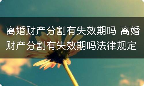 离婚财产分割有失效期吗 离婚财产分割有失效期吗法律规定