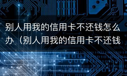 别人用我的信用卡不还钱怎么办（别人用我的信用卡不还钱怎么办）