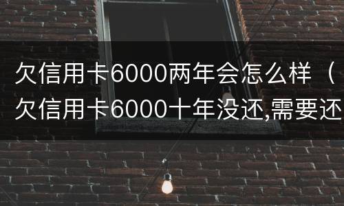 欠信用卡6000两年会怎么样（欠信用卡6000十年没还,需要还多少）