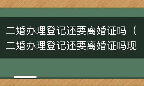 二婚办理登记还要离婚证吗（二婚办理登记还要离婚证吗现在）