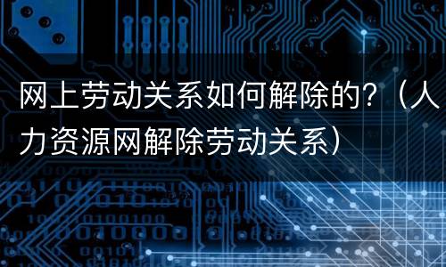 网上劳动关系如何解除的?（人力资源网解除劳动关系）