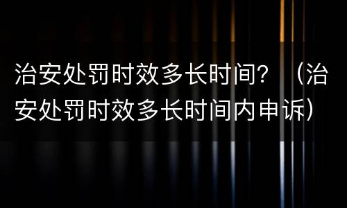 治安处罚时效多长时间？（治安处罚时效多长时间内申诉）