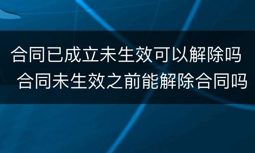 合同已成立未生效可以解除吗 合同未生效之前能解除合同吗