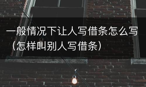 一般情况下让人写借条怎么写（怎样叫别人写借条）