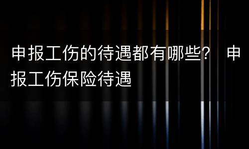 申报工伤的待遇都有哪些？ 申报工伤保险待遇