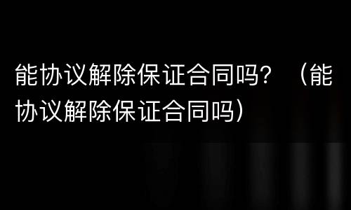能协议解除保证合同吗？（能协议解除保证合同吗）