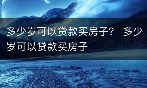 多少岁可以贷款买房子？ 多少岁可以贷款买房子